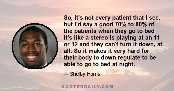 So, it's not every patient that I see, but I'd say a good 70% to 80% of the patients when they go to bed it's like a stereo is playing at an 11 or 12 and they can't turn it down, at all. So it makes it very hard for