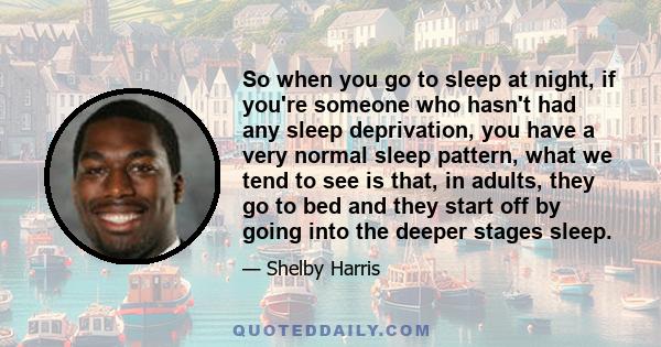 So when you go to sleep at night, if you're someone who hasn't had any sleep deprivation, you have a very normal sleep pattern, what we tend to see is that, in adults, they go to bed and they start off by going into the 