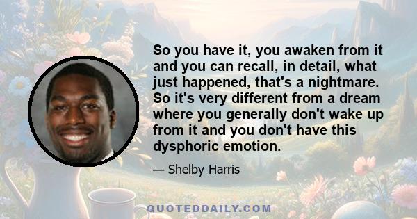 So you have it, you awaken from it and you can recall, in detail, what just happened, that's a nightmare. So it's very different from a dream where you generally don't wake up from it and you don't have this dysphoric