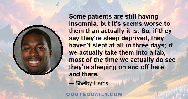 Some patients are still having insomnia, but it's seems worse to them than actually it is. So, if they say they're sleep deprived, they haven't slept at all in three days; if we actually take them into a lab, most of