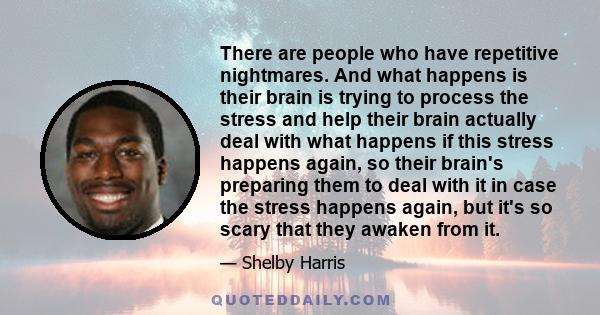 There are people who have repetitive nightmares. And what happens is their brain is trying to process the stress and help their brain actually deal with what happens if this stress happens again, so their brain's