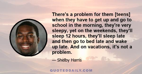 There's a problem for them [teens] when they have to get up and go to school in the morning, they're very sleepy, yet on the weekends, they'll sleep 12 hours, they'll sleep late and then go to bed late and wake up late. 