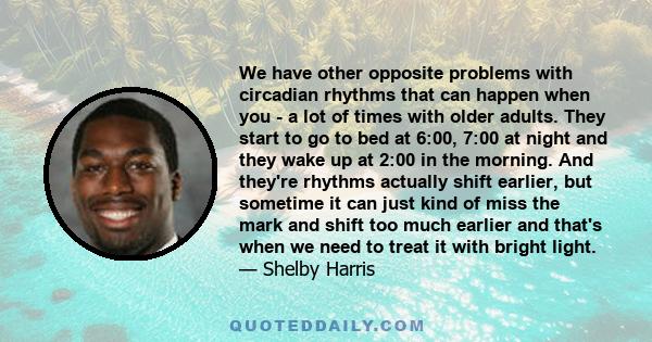 We have other opposite problems with circadian rhythms that can happen when you - a lot of times with older adults. They start to go to bed at 6:00, 7:00 at night and they wake up at 2:00 in the morning. And they're