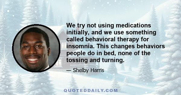 We try not using medications initially, and we use something called behavioral therapy for insomnia. This changes behaviors people do in bed, none of the tossing and turning.