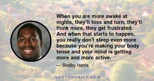 When you are more awake at nights, they'll toss and turn, they'll think more, they get frustrated. And when that starts to happen, you really don't sleep even more because you're making your body tense and your mind is