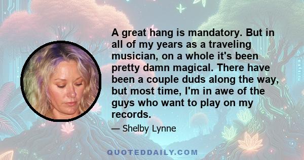 A great hang is mandatory. But in all of my years as a traveling musician, on a whole it's been pretty damn magical. There have been a couple duds along the way, but most time, I'm in awe of the guys who want to play on 