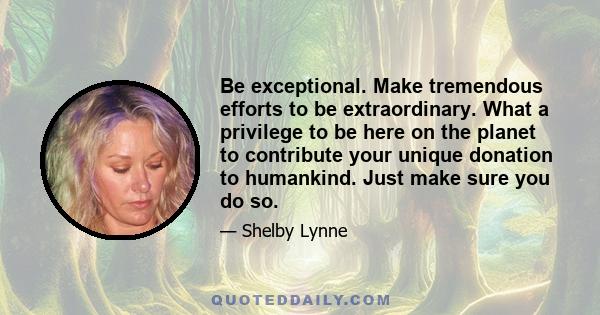 Be exceptional. Make tremendous efforts to be extraordinary. What a privilege to be here on the planet to contribute your unique donation to humankind. Just make sure you do so.