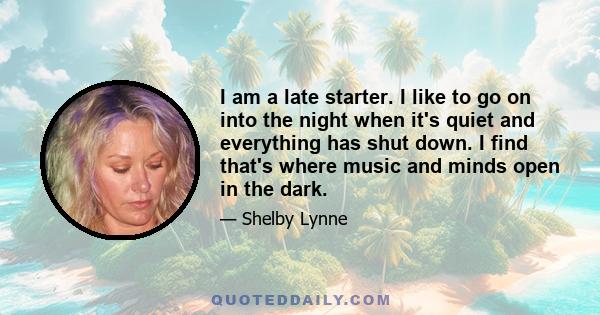 I am a late starter. I like to go on into the night when it's quiet and everything has shut down. I find that's where music and minds open in the dark.