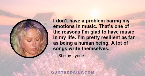 I don’t have a problem baring my emotions in music. That’s one of the reasons I’m glad to have music in my life. I’m pretty resilient as far as being a human being. A lot of songs write themselves.