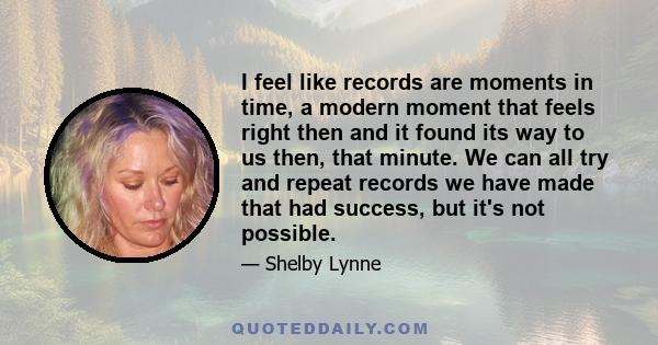 I feel like records are moments in time, a modern moment that feels right then and it found its way to us then, that minute. We can all try and repeat records we have made that had success, but it's not possible.