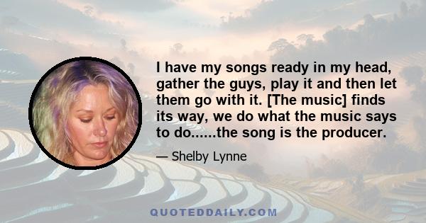 I have my songs ready in my head, gather the guys, play it and then let them go with it. [The music] finds its way, we do what the music says to do......the song is the producer.