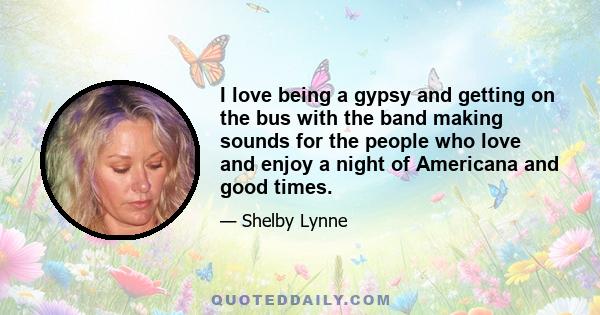 I love being a gypsy and getting on the bus with the band making sounds for the people who love and enjoy a night of Americana and good times.