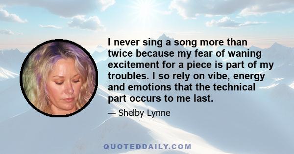 I never sing a song more than twice because my fear of waning excitement for a piece is part of my troubles. I so rely on vibe, energy and emotions that the technical part occurs to me last.