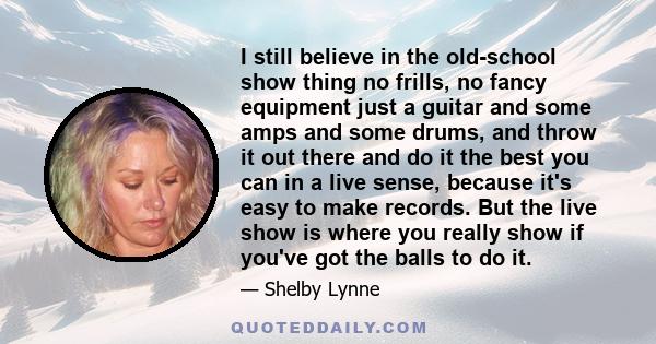 I still believe in the old-school show thing no frills, no fancy equipment just a guitar and some amps and some drums, and throw it out there and do it the best you can in a live sense, because it's easy to make