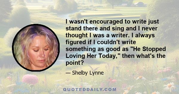 I wasn't encouraged to write just stand there and sing and I never thought I was a writer. I always figured if I couldn't write something as good as He Stopped Loving Her Today, then what's the point?