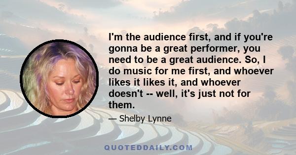 I'm the audience first, and if you're gonna be a great performer, you need to be a great audience. So, I do music for me first, and whoever likes it likes it, and whoever doesn't -- well, it's just not for them.