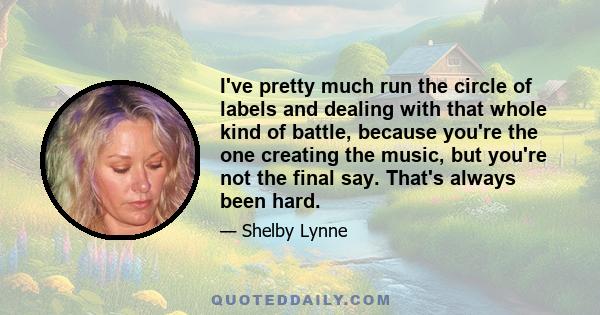 I've pretty much run the circle of labels and dealing with that whole kind of battle, because you're the one creating the music, but you're not the final say. That's always been hard.