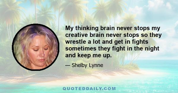 My thinking brain never stops my creative brain never stops so they wrestle a lot and get in fights sometimes they fight in the night and keep me up.