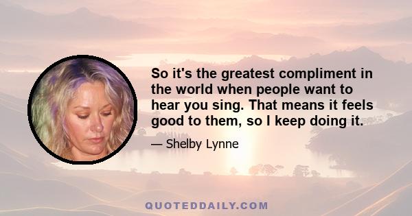 So it's the greatest compliment in the world when people want to hear you sing. That means it feels good to them, so I keep doing it.