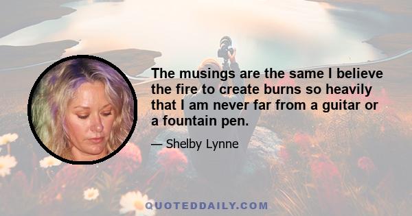 The musings are the same I believe the fire to create burns so heavily that I am never far from a guitar or a fountain pen.