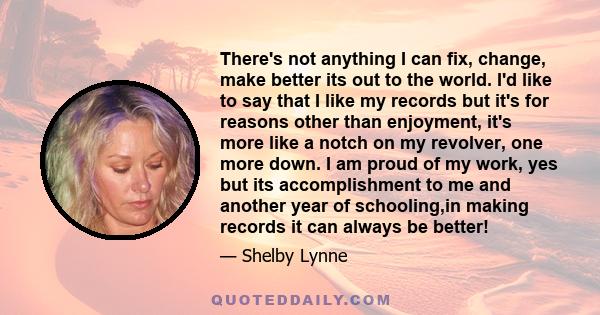 There's not anything I can fix, change, make better its out to the world. I'd like to say that I like my records but it's for reasons other than enjoyment, it's more like a notch on my revolver, one more down. I am