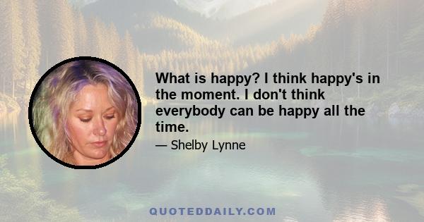 What is happy? I think happy's in the moment. I don't think everybody can be happy all the time.