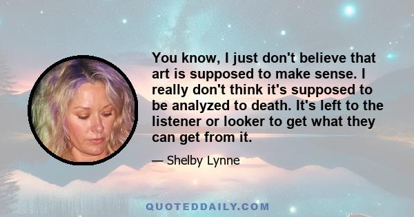 You know, I just don't believe that art is supposed to make sense. I really don't think it's supposed to be analyzed to death. It's left to the listener or looker to get what they can get from it.