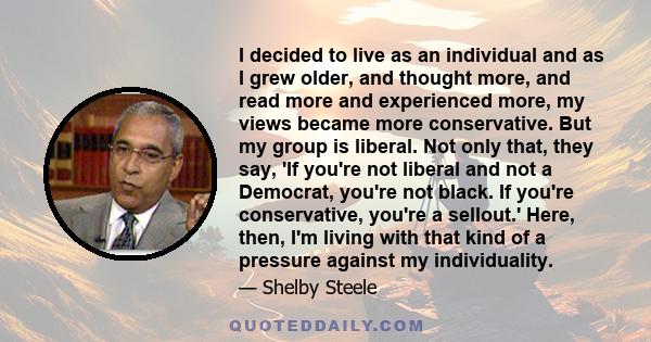 I decided to live as an individual and as I grew older, and thought more, and read more and experienced more, my views became more conservative. But my group is liberal. Not only that, they say, 'If you're not liberal