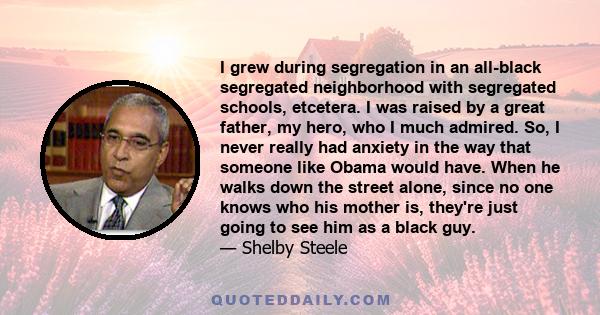 I grew during segregation in an all-black segregated neighborhood with segregated schools, etcetera. I was raised by a great father, my hero, who I much admired. So, I never really had anxiety in the way that someone