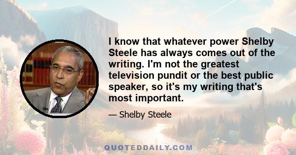 I know that whatever power Shelby Steele has always comes out of the writing. I'm not the greatest television pundit or the best public speaker, so it's my writing that's most important.