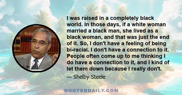 I was raised in a completely black world. In those days, if a white woman married a black man, she lived as a black woman, and that was just the end of it. So, I don't have a feeling of being bi-racial. I don't have a