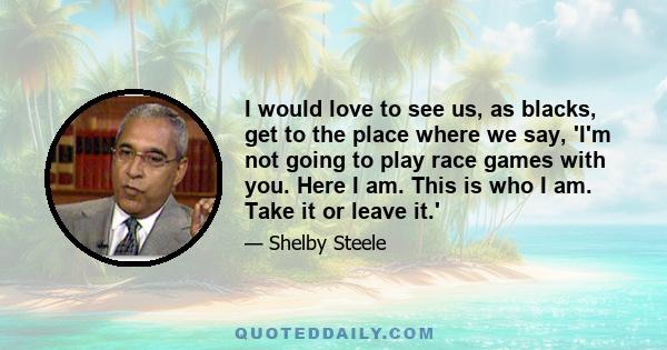 I would love to see us, as blacks, get to the place where we say, 'I'm not going to play race games with you. Here I am. This is who I am. Take it or leave it.'