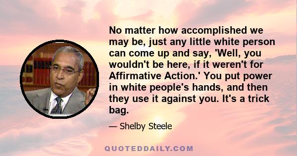 No matter how accomplished we may be, just any little white person can come up and say, 'Well, you wouldn't be here, if it weren't for Affirmative Action.' You put power in white people's hands, and then they use it