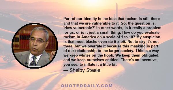 Part of our identity is the idea that racism is still there and that we are vulnerable to it. So, the question is, 'How vulnerable?' In other words, is it really a problem for us, or is it just a small thing. How do you 