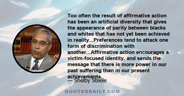 Too often the result of affirmative action has been an artificial diversity that gives the appearance of parity between blacks and whites that has not yet been achieved in reality...Preferences tend to attack one form