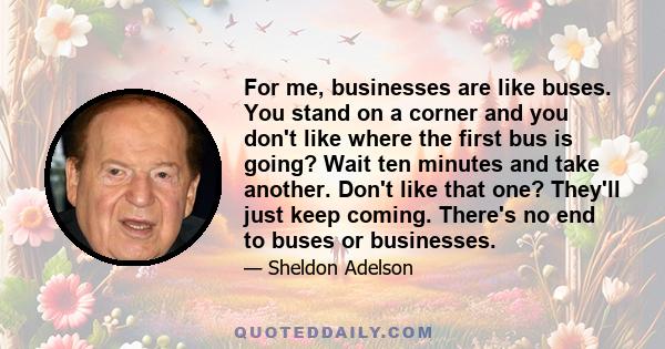 For me, businesses are like buses. You stand on a corner and you don't like where the first bus is going? Wait ten minutes and take another. Don't like that one? They'll just keep coming. There's no end to buses or