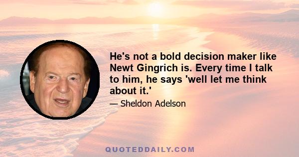 He's not a bold decision maker like Newt Gingrich is. Every time I talk to him, he says 'well let me think about it.'