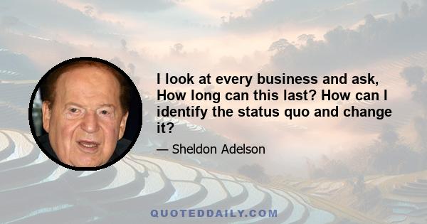 I look at every business and ask, How long can this last? How can I identify the status quo and change it?