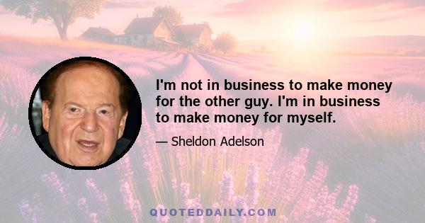 I'm not in business to make money for the other guy. I'm in business to make money for myself.