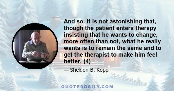 And so, it is not astonishing that, though the patient enters therapy insisting that he wants to change, more often than not, what he really wants is to remain the same and to get the therapist to make him feel better.