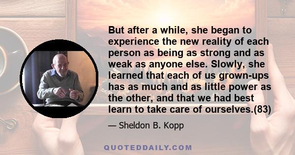 But after a while, she began to experience the new reality of each person as being as strong and as weak as anyone else. Slowly, she learned that each of us grown-ups has as much and as little power as the other, and