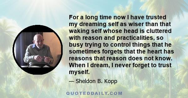 For a long time now I have trusted my dreaming self as wiser than that waking self whose head is cluttered with reason and practicalities, so busy trying to control things that he sometimes forgets that the heart has