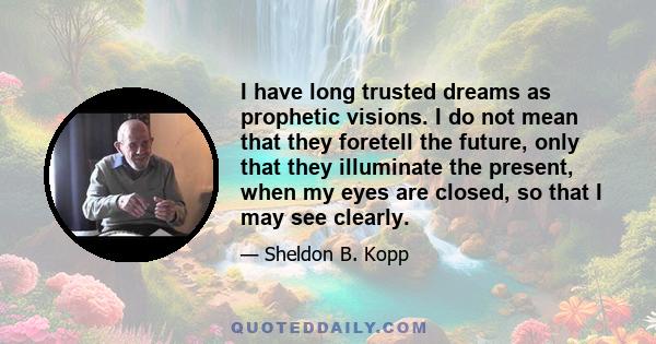 I have long trusted dreams as prophetic visions. I do not mean that they foretell the future, only that they illuminate the present, when my eyes are closed, so that I may see clearly.