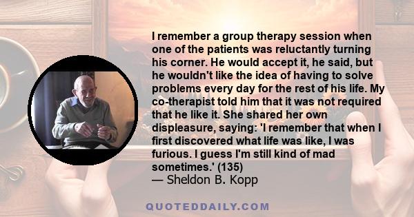 I remember a group therapy session when one of the patients was reluctantly turning his corner. He would accept it, he said, but he wouldn't like the idea of having to solve problems every day for the rest of his life.