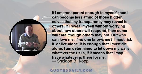 If I am transparent enough to myself, then I can become less afraid of those hidden selves that my transparency may reveal to others. If I reveal myself without worrying about how others will respond, then some will