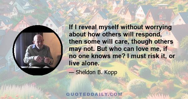 If I reveal myself without worrying about how others will respond, then some will care, though others may not. But who can love me, if no one knows me? I must risk it, or live alone.