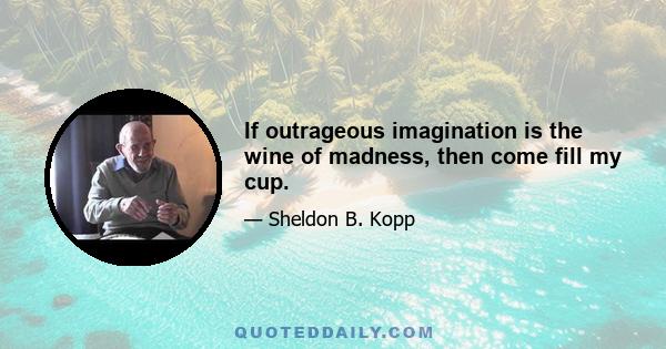 If outrageous imagination is the wine of madness, then come fill my cup.