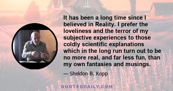 It has been a long time since I believed in Reality. I prefer the loveliness and the terror of my subjective experiences to those coldly scientific explanations which in the long run turn out to be no more real, and far 