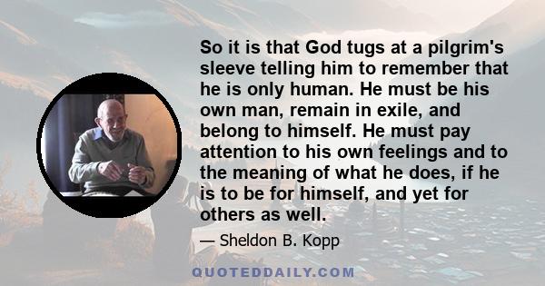 So it is that God tugs at a pilgrim's sleeve telling him to remember that he is only human. He must be his own man, remain in exile, and belong to himself. He must pay attention to his own feelings and to the meaning of 