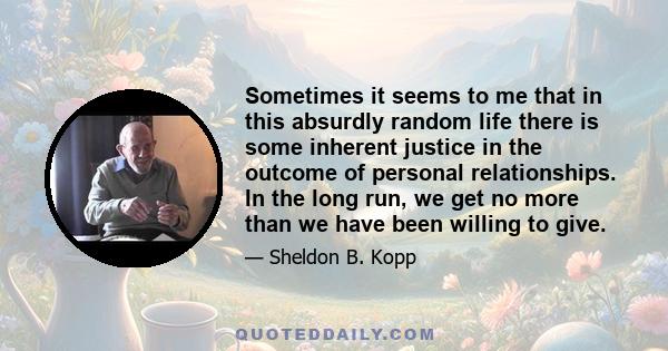 Sometimes it seems to me that in this absurdly random life there is some inherent justice in the outcome of personal relationships. In the long run, we get no more than we have been willing to give.